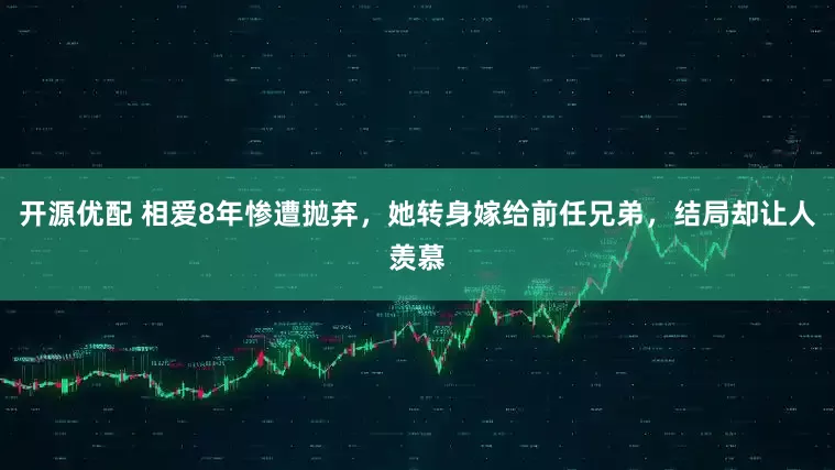开源优配 相爱8年惨遭抛弃，她转身嫁给前任兄弟，结局却让人羡慕