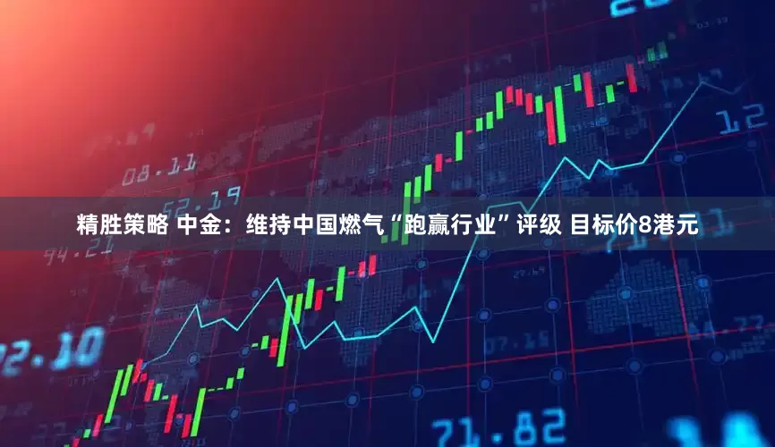 精胜策略 中金：维持中国燃气“跑赢行业”评级 目标价8港元