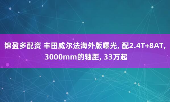 锦盈多配资 丰田威尔法海外版曝光, 配2.4T+8AT, 3000mm的轴距, 33万起