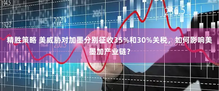 精胜策略 美威胁对加墨分别征收35%和30%关税，如何影响美墨加产业链？