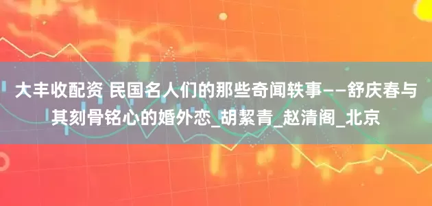 大丰收配资 民国名人们的那些奇闻轶事——舒庆春与其刻骨铭心的婚外恋_胡絜青_赵清阁_北京