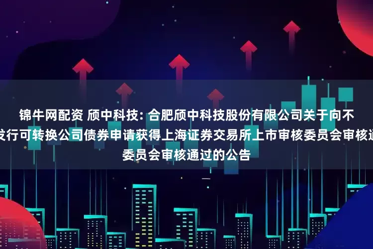 锦牛网配资 颀中科技: 合肥颀中科技股份有限公司关于向不特定对象发行可转换公司债券申请获得上海证券交易所上市审核委员会审核通过的公告