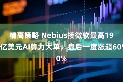 精高策略 Nebius接微软最高194亿美元AI算力大单,盘后一度涨超60%