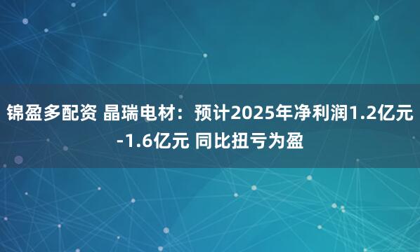 锦盈多配资 晶瑞电材：预计2025年净利润1.2亿元-1.6亿元 同比扭亏为盈