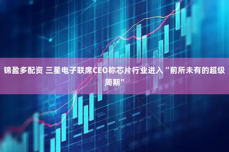锦盈多配资 三星电子联席CEO称芯片行业进入“前所未有的超级周期”