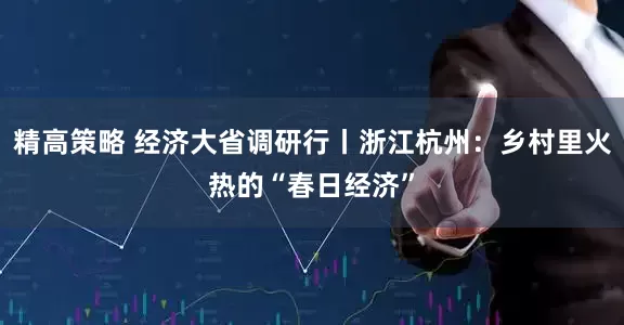 精高策略 经济大省调研行丨浙江杭州：乡村里火热的“春日经济”