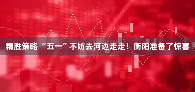 精胜策略 “五一”不妨去河边走走！衡阳准备了惊喜