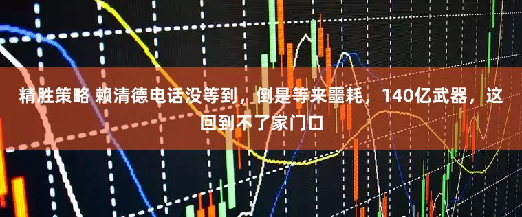 精胜策略 赖清德电话没等到，倒是等来噩耗，140亿武器，这回到不了家门口